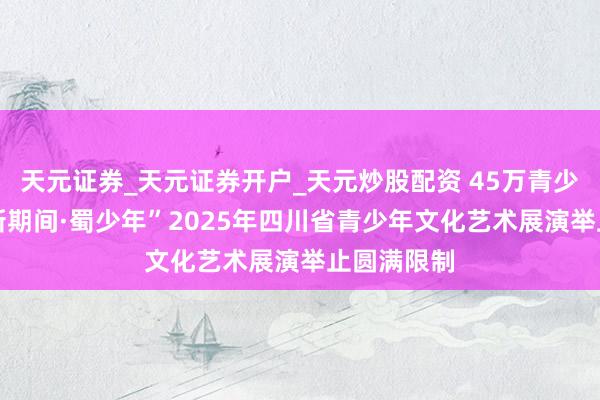天元证券_天元证券开户_天元炒股配资 45万青少年参预 “新期间·蜀少年”2025年四川省青少年文化艺术展演举止圆满限制