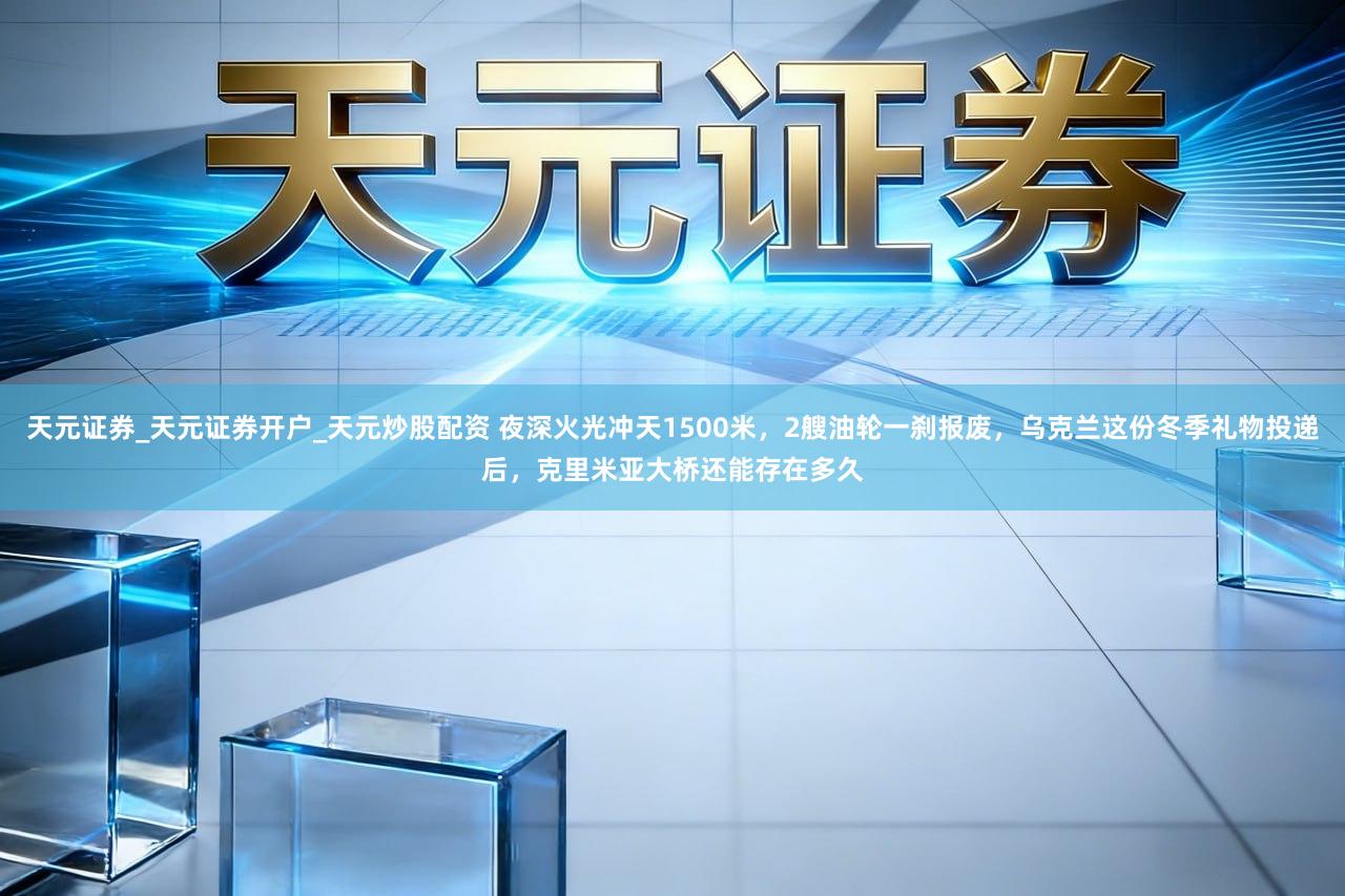 天元证券_天元证券开户_天元炒股配资 夜深火光冲天1500米，2艘油轮一刹报废，乌克兰这份冬季礼物投递后，克里米亚大桥还能存在多久