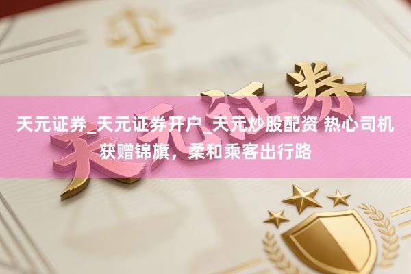天元证券_天元证券开户_天元炒股配资 热心司机获赠锦旗，柔和乘客出行路