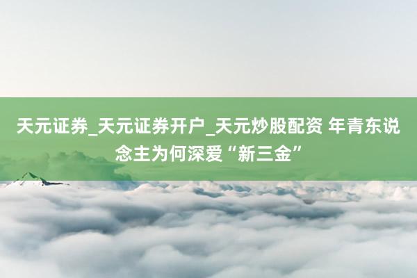 天元证券_天元证券开户_天元炒股配资 年青东说念主为何深爱“新三金”